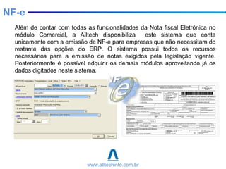 Além de contar com todas as funcionalidades da Nota fiscal Eletrônica no
módulo Comercial, a Alltech disponibiliza este sistema que conta
unicamente com a emissão de NF-e para empresas que não necessitam do
restante das opções do ERP. O sistema possui todos os recursos
necessários para a emissão de notas exigidos pela legislação vigente.
Posteriormente é possível adquirir os demais módulos aproveitando já os
dados digitados neste sistema.
www.alltechinfo.com.br
NF-e
 