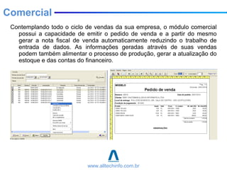 Contemplando todo o ciclo de vendas da sua empresa, o módulo comercial
possui a capacidade de emitir o pedido de venda e a partir do mesmo
gerar a nota fiscal de venda automaticamente reduzindo o trabalho de
entrada de dados. As informações geradas através de suas vendas
podem também alimentar o processo de produção, gerar a atualização do
estoque e das contas do financeiro.
Comercial
www.alltechinfo.com.br
 