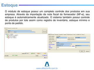 O módulo de estoque possui um completo controle dos produtos em sua
empresa. Através da importação da nota fiscal do fornecedor (NF-e), seu
estoque é automaticamente atualizado. O sistema também possui controle
de produtos por lote assim como registro de inventário, estoque mínimo e
ponto de pedido.
Estoque
www.alltechinfo.com.br
 
