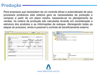 Para empresas que necessitam de um controle eficaz e automatizado de seus
processos produtivos este sistema gera as necessidades de produção e
compras a partir de um plano mestre, baseando-se no planejamento de
vendas. As ordens de produção são calculadas levando em consideração a
estrutura dos produtos e as informações de estoque. Abrangendo todas as
etapas do processo, ainda é possível o controle de beneficiamento externo.
Produção
www.alltechinfo.com.br
 