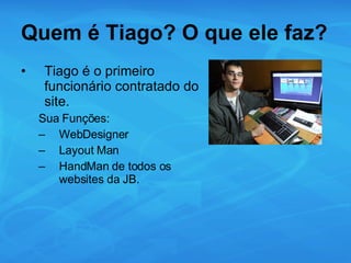 Quem é Tiago? O que ele faz? Tiago é o primeiro funcionário contratado do site. Sua Funções: WebDesigner Layout Man HandMan de todos os websites da JB. 