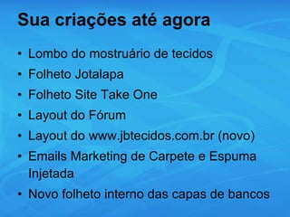 Sua criações até agora Lombo do mostruário de tecidos Folheto Jotalapa Folheto Site Take One Layout do Fórum Layout do www.jbtecidos.com.br (novo)  Emails Marketing de Carpete e Espuma Injetada Novo folheto interno das capas de bancos 