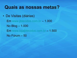 Quais as nossas metas? De Visitas (diárias) Em  www.jbtecidos.com.br  – 1.000 No Blog – 1.000 Em  www.lojajbtecidos.com.br  – 1.500 No Fórum – 50 