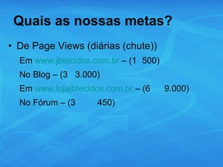Quais as nossas metas? De Page Views (diárias (chute)) Em  www.jbtecidos.com.br  – (1 500) No Blog – (3 3.000) Em  www.lojajbtecidos.com.br  – (6 9.000) No Fórum – (3 450) 