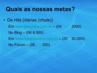 Quais as nossas metas? De Hits (diárias (chute)) Em  www.jbtecidos.com.br  – (04 2000) No Blog – (06 6.000) Em  www.lojajbtecidos.com.br  – (20 30.00 0) No Fórum – (05 250) 