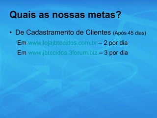 Quais as nossas metas? De Cadastramento de Clientes  (Após 45 dias) Em  www.lojajbtecidos.com.br  – 2 por dia Em  www.jbtecidos.3forum.biz  – 3 por dia 