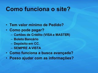 Como funciona o site? Tem valor mínimo de Pedido? Como pode pagar? Cartões de Crédito (VISA e MASTER) Boleto Bancário Depósito em CC. SEMPRE A VISTA Como funciona a busca avançada? Posso ajudar com as informações? 