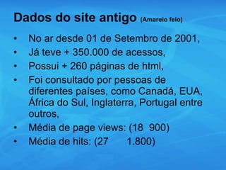 Dados do site antigo  (Amarelo feio) No ar desde 01 de Setembro de 2001, Já teve + 350.000 de acessos, Possui + 260 páginas de html, Foi consultado por pessoas de diferentes países, como Canadá, EUA, África do Sul, Inglaterra, Portugal entre outros, Média de page views: (18 900) Média de hits: (27 1.800) 
