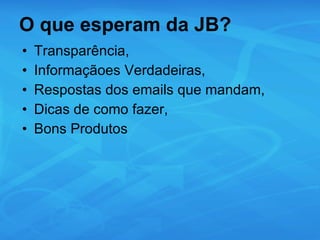 O que esperam da JB? Transparência, Informaçãoes Verdadeiras,  Respostas dos emails que mandam, Dicas de como fazer, Bons Produtos 