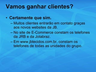 Vamos ganhar clientes? Certamente que sim. Muitos clientes entrarão em contato graças aos novos websites da JB. No site de E-Commerce constam os telefones da JRB e da Jotabraz. Em www.jbtecidos.com.br, constam os telefones de todas as unidades do grupo. 