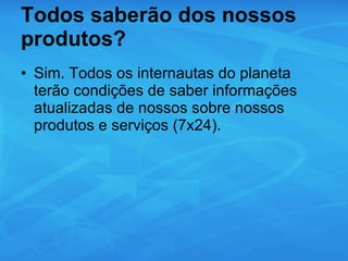 Todos saberão dos nossos produtos? Sim. Todos os internautas do planeta terão condições de saber informações atualizadas de nossos sobre nossos produtos e serviços (7x24). 