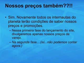 Nossos preços também??!! Sim. Novamente todos os internautas do planeta terão condições de saber nossos preços e promoções. Nessa primeira fase do lançamento do site, divulgaremos apenas nossos preços de varejo. Na segunda fase....(ixi...não podemos contar agora.) 