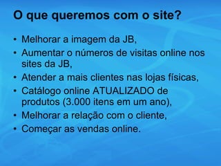 O que queremos com o site? Melhorar a imagem da JB, Aumentar o números de visitas online nos sites da JB, Atender a mais clientes nas lojas físicas, Catálogo online ATUALIZADO de produtos (3.000 itens em um ano), Melhorar a relação com o cliente, Começar as vendas online. 
