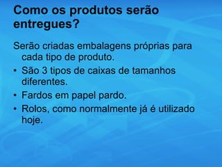 Como os produtos serão entregues?  Serão criadas embalagens próprias para cada tipo de produto. São 3 tipos de caixas de tamanhos diferentes. Fardos em papel pardo. Rolos, como normalmente já é utilizado hoje. 