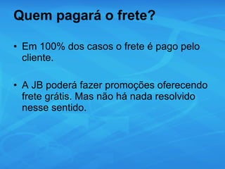 Quem pagará o frete? Em 100% dos casos o frete é pago pelo cliente. A JB poderá fazer promoções oferecendo frete grátis. Mas não há nada resolvido nesse sentido. 