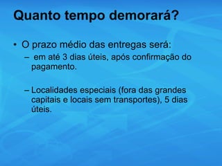 Quanto tempo demorará? O prazo médio das entregas será: em até 3 dias úteis, após confirmação do pagamento. Localidades especiais (fora das grandes capitais e locais sem transportes), 5 dias úteis. 
