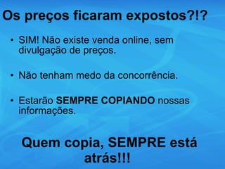 Os preços ficaram expostos?!? SIM! Não existe venda online, sem divulgação de preços. Não tenham medo da concorrência.  Estarão  SEMPRE COPIANDO  nossas informações. Quem copia, SEMPRE está atrás!!!  