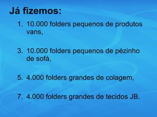 Já fizemos: 10.000 folders pequenos de produtos vans, 10.000 folders pequenos de pézinho de sofá, 4.000 folders grandes de colagem, 4.000 folders grandes de tecidos JB. 