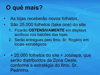 O quê mais? As lojas receberão novos folhetos, São 25.000 folhetos (take one) do site Ficarão  OSTENSIVAMENTE  em displays acrílicos nos balcões das lojas, Serão entregues pelo Ilmo. Sr. Rogério em locais estratégicos + 20.000 folhetos do site + Jotalapa, que serão distribuídos da Zona Oeste, conforme a estratégia do Ilmo. Sr. Pedrinho. 