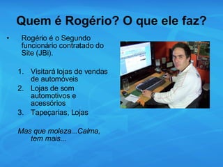 Quem é Rogério? O que ele faz? Rogério é o Segundo funcionário contratado do Site (JBi). Visitará lojas de vendas de automóveis Lojas de som automotivos e acessórios Tapeçarias, Lojas Mas que moleza...Calma, tem mais... 