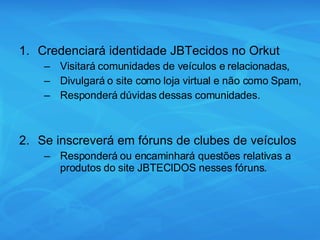 Credenciará identidade JBTecidos no Orkut Visitará comunidades de veículos e relacionadas, Divulgará o site como loja virtual e não como Spam, Responderá dúvidas dessas comunidades. Se inscreverá em fóruns de clubes de veículos Responderá ou encaminhará questões relativas a produtos do site JBTECIDOS nesses fóruns. 