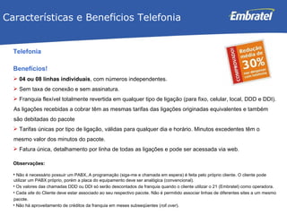 Telefonia Benefícios! 04 ou 08 linhas individuais , com números independentes. Sem taxa de conexão e sem assinatura. Franquia flexível totalmente revertida em qualquer tipo de ligação (para fixo, celular, local, DDD e DDI).  As ligações recebidas a cobrar têm as mesmas tarifas das ligações originadas equivalentes e também são debitadas do pacote Tarifas únicas por tipo de ligação, válidas para qualquer dia e horário. M inutos excedentes têm o mesmo valor dos minutos do pacote. Fatura única, detalhamento por linha de todas as ligações e pode ser acessada via web. Observações: Não é necessário possuir um PABX,.A programação (siga-me e chamada em espera) é feita pelo próprio cliente. O cliente pode utilizar um PABX próprio, porém a placa do equipamento deve ser analógica (convencional). Os valores das chamadas DDD ou DDI só serão descontados da franquia quando o cliente utilizar o 21 (Embratel) como operadora. Cada  site  do Cliente deve estar associado ao seu respectivo pacote. Não é permitido associar linhas de diferentes sites a um mesmo pacote. Não há aproveitamento de créditos da franquia em meses subseqüentes ( roll over ). Características e Benef í cios Telefonia 