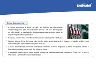 A Busca automática é linear, ou seja, as ligações são direcionadas inicialmente para a linha principal (tronco chave) e em caso de “ocupado” ou “não atende” as ligações são direcionadas para as seguintes linhas da seqüência (pré-definida) da busca Sempre a primeira linha a receber a chamada será o tronco chave da busca Quando alguma linha da busca não atender após aproximadamente 3 toques, a ligação também será direcionada para a próxima linha do grupo de busca A busca automática só poderá ser cadastrada para todas as linhas do pacote, o cliente não poderá solicitar a busca automática para uma parte das linhas do pacote A seqüência das linhas da busca seguirá a ordem de cadastramento das mesmas no Order Entry (o tronco chave será a primeira linha a ser cadastrada) Busca Automática 