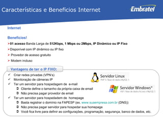 Internet Benefícios! 01 acesso  Banda Larga de  512Kbps, 1 Mbps   ou   2Mbps, IP Dinâmico ou IP Fixo   Disponível com IP dinâmico ou IP fixo  Provedor de acesso gratuito Modem incluso Características e Benef í cios Internet Criar redes privadas (VPN’s) Monitoração de câmeras IP Ter um servidor para hospedagem de  e-mail Cliente define o tamanho da própria caixa de email Não precisa pagar provedor de email Ter um servidor para hospedadem de  homepage Basta registrar o domínio na FAPESP (ex.  www.suaempresa.com.br  (DNS)) Não precisa pagar servidor para hospedar sua homepage Você fica livre para definir as configurações, programação, segurança, banco de dados, etc.  Vantagens de ter o IP FIXO: 