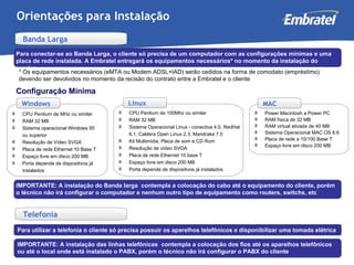 Orientações para Instalação CPU Pentium de MHz ou similar RAM 32 MB Sistema operacional Windows 95 ou superior Resolução de Vídeo SVGA Placa de rede Ethernet 10 Base T Espaço livre em disco 200 MB Porta depende de dispositivos já instalados CPU Pentium de 100Mhz ou similar RAM 32 MB Sistema Operacional Linux - conectiva 4.0, RedHat 6.1, Caldera Open Linux 2.3, Mandrake 7.0 Kit Multimídia, Placa de som e CD Rom Resolução de vídeo SVGA Placa de rede Ethernet 10 base T Espaço livre em disco 200 MB Porta depende de dispositivos já instalados Para conectar-se ao Banda Larga, o cliente só precisa de um computador com as configurações mínimas e uma placa de rede instalada. A Embratel entregará os equipamentos necessários* no momento da instalação do serviço * Os equipamentos necessários (eMTA ou Modem ADSL+IAD) serão cedidos na forma de comodato (empréstimo) devendo ser devolvidos no momento da recisão do contrato entre a Embratel e o cliente Power Macintosh a Power PC RAM física de 32 MB RAM virtual ativada de 40 MB Sistema Operacional MAC OS 8.6 Placa de rede a 10/100 Base T Espaço livre em disco 200 MB Windows MAC Linux Banda Larga Configuração Mínima Telefonia IMPORTANTE: A instalação do Banda larga  contempla a colocação do cabo até o equipamento do cliente, porém o técnico não irá configurar o computador e nenhum outro tipo de equipamento como routers, switchs, etc Para utilizar a telefonia o cliente só precisa possuir os aparelhos telefônicos e disponibilizar uma tomada elétrica IMPORTANTE: A instalação das linhas telefônicas  contempla a colocação dos fios até os aparelhos telefônicos ou até o local onde está instalado o PABX, porém o técnico não irá configurar o PABX do cliente 