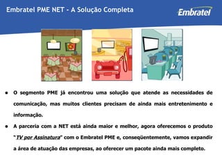 O segmento PME já encontrou uma solução que atende as necessidades de comunicação, mas muitos clientes precisam de ainda mais entretenimento e informação. A parceria com a NET está ainda maior e melhor, agora oferecemos o produto “ TV por Assinatura ” com o Embratel PME e, conseqüentemente, vamos expandir a área de atuação das empresas, ao oferecer um pacote ainda mais completo. Embratel PME NET - A Solução Completa 