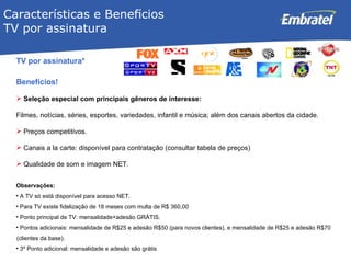 TV por assinatura* Benefícios! Seleção especial com principais gêneros de interesse: Filmes, notícias, séries, esportes, variedades, infantil e música; além dos canais abertos da cidade. Preços competitivos. Canais a la carte: disponível para contratação (consultar tabela de preços) Qualidade de som e imagem NET. Observações: A TV só está disponível para acesso NET. Para TV existe fidelização de 18 meses com multa de  R$ 360,00 Ponto principal de TV: mensalidade+adesão GRÁTIS.  Pontos adicionais: mensalidade de R$25 e adesão R$50 (para novos clientes), e mensalidade de R$25 e adesão R$70 (clientes da base).  3º Ponto adicional: mensalidade e adesão são grátis Características e Benef í cios  TV por assinatura 
