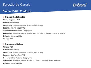 Praças Digitalizadas Filme:  Megapix e TNT Notícia:  Globo News Série:  AXN, Warner, Universal Channel, FOX e Sony Esporte:  SporTV e SporTV 2 Documentário:  National Geographic Variedade:  Multishow, People & Arts, A&E, FX, GNT e Discovery Home & Health Infantil:  Discovery Kids Música:  MTV Praças Analógicas Filmes:  TNT Notícia:  Globo News Série:  AXN, Warner, Universal Channel, FOX e Sony Esporte:  SporTV e SporTV 2 Documentário:  National Geographic Variedade:  Multishow, People & Arts, FX, GNT e Discovery Home & Health Infantil:  Discovery Kids Seleção de Canais Combo Estilo Conforto 