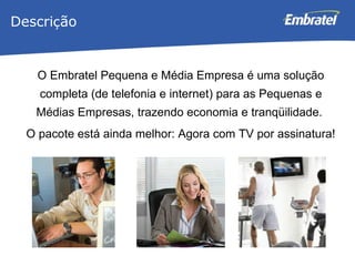 O Embratel Pequena e Média Empresa é uma solução completa (de telefonia e internet) para as Pequenas e Médias Empresas, trazendo economia e tranqüilidade.  O pacote está ainda melhor: Agora com TV por assinatura! Descri ç ão 