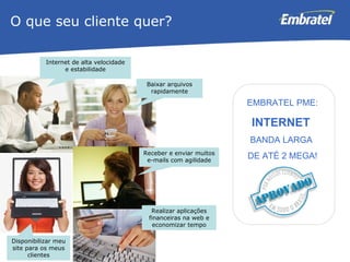 Internet de alta velocidade e estabilidade O que seu cliente quer? Baixar arquivos rapidamente Receber e enviar muitos e-mails com agilidade Disponibilizar meu site para os meus clientes Realizar aplicações financeiras na web e economizar tempo EMBRATEL PME: INTERNET  BANDA LARGA  DE ATÉ 2 MEGA! 