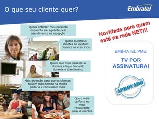 O que seu cliente quer? Quero entreter meu paciente enquanto ele aguarda pelo atendimento na recepção EMBRATEL PME: TV POR ASSINATURA! Quero que meus clientes se divirtam durante os exercícios Quero que meu paciente se distraia e fique tranqüilo durante o atendimento Mais diversão para que os clientes fiquem mais tempo na minha padaria e consumam mais Quero mais conforto no meu restaurante para os clientes Novidade para quem está na rede NET!!! 