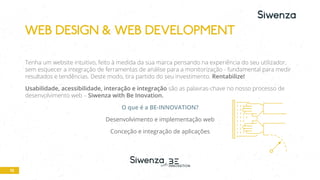 10
Tenha um website intuitivo, feito à medida da sua marca pensando na experiência do seu utilizador,
sem esquecer a integração de ferramentas de análise para a monitorização - fundamental para medir
resultados e tendências. Deste modo, tira partido do seu investimento. Rentabilize!
Usabilidade, acessibilidade, interação e integração são as palavras-chave no nosso processo de
desenvolvimento web – Siwenza with Be Inovation.
O que é a BE-INNOVATION?
Desenvolvimento e implementação web
Conceção e integração de aplicações
WEB DESIGN & WEB DEVELOPMENT
 