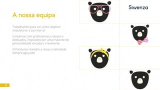 12
A nossa equipa
Trabalhamos para um único objetivo:
impulsionar a sua marca!
Contamos com profissionais criativos e
dedicados, inspirados por uma mascote de
personalidade vincada e irreverente.
O Pandurso mantém a nossa criatividade
sempre aguçada!
 