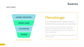 Funil de Vendas
7
MAS COMO?
Metodologia
E se conseguisse atrair o público certo, no
momento em que este quer ser encontrado?
Este é o princípio do Inbound Marketing. É através de um
planeamento por etapas (funil de vendas), e da criação e
partilha de conteúdos relevantes que se cria empatia entre a
marca e o público-alvo.
Damos ao seu cliente o que ele procura no exato momento em
que ele necessita.
 