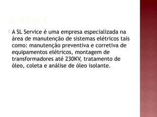 SL SERVICE
 A SL Service é uma empresa especializada na
área de manutenção de sistemas elétricos tais
como: manutenção preventiva e corretiva de
equipamentos elétricos, montagem de
transformadores até 230KV, tratamento de
óleo, coleta e análise de óleo isolante.
 