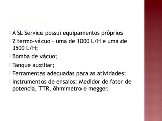 Sl service
 A SL Service possui equipamentos próprios
 2 termo-vácuo – uma de 1000 L/H e uma de
3500 L/H;
 Bomba de vácuo;
 Tanque auxiliar;
 Ferramentas adequadas para as atividades;
 Instrumentos de ensaios: Medidor de fator de
potencia, TTR, ôhmimetro e megger.
 