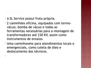 Sl service
 A SL Service possui frota própria.
 2 caminhões oficina, equipados com termo-
vácuo, bomba de vácuo e todas as
ferramentas necessárias para a montagem de
transformadores até 230 KV, assim como
instrumentos de ensaios.
 Uma caminhonete para atendimentos locais e
emergenciais, como coleta de óleo e
deslocamento dos técnicos.

 
