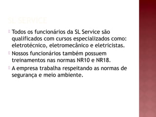 SL SERVICE
 Todos os funcionários da SL Service são
qualificados com cursos especializados como:
eletrotécnico, eletromecânico e eletricistas.
 Nossos funcionários também possuem
treinamentos nas normas NR10 e NR18.
 A empresa trabalha respeitando as normas de
segurança e meio ambiente.
 