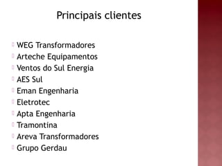 Principais clientes
 WEG Transformadores
 Arteche Equipamentos
 Ventos do Sul Energia
 AES Sul
 Eman Engenharia
 Eletrotec
 Apta Engenharia
 Tramontina
 Areva Transformadores
 Grupo Gerdau
 
