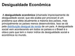 Desigualdade Econômica   A  desigualdade econômica  (chamada imprecisamente de  desigualdade social , que ela acaba por provocar) é um problema que afeta atualmente a maioria dos países, mas principalmente os países menos desenvolvidos. Isso se dá pela  distribuição desigual de renda  de um país. A desigualdade social vem acontecendo em todos os países e o Brasil é o oitavo país que tem o maior indíce de desigualdade social e econômica no mundo. 