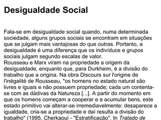 Desigualdade Social Fala-se em desigualdade social quando, numa determinada sociedade, alguns grupos sociais se encontram em situações que se julgam mais vantajosas do que outras. Portanto, a desigualdade é uma diferença que os indivíduos e grupos sociais julgam segundo escalas de valor.  Rousseau e Marx viram na propriedade a origem da desigualdade, enquanto que, para Durkheim, é a divisão do trabalho que a origina. Na obra Discours sur l'origine de l'inégalité de Rousseau, "os homens no estado natural são livres e iguais e não possuem propriedade; cada um contenta-se com as dádivas da Natureza [...]. A partir do momento em que os homens começam a cooperar e a acumular bens, este estado primitivo vai alterar-se irremediavelmente: desaparece a igualdade, cria-se a propriedade e daí resulta a divisão do trabalho" (1995, Cherkaoui - "Estratificação". In  Tratado de Sociologia  (org. R. Boudon). Porto: Edições ASA).  À medida que se expande a divisão do trabalho as pessoas tornam-se cada vez mais dependentes umas das outras, pois cada um precisa dos bens e serviços dos outros. No entanto, os agentes económicos usufruem de diferente modo desses bens e serviços, pois estes não estão de igual modo acessíveis a todos: os seus rendimentos são diferentes e as suas situações sociais também.  No mal-estar contemporâneo (que se caracteriza pela crise do Estado-providência, pela crise do trabalho e pela crise do sujeito ou crise de identidade), a desigualdade mais visível é a que procede das alterações económicas. Fala-se, então, da desigualdade de rendimentos, na medida em que uns têm uma parte maior do que outros.  As desigualdades são essencialmente sociais, não se referem apenas à estratificação económica (relativa à repartição dos rendimentos, consumo, património...), mas também estão ligadas à existência de desigualdades de carácter mais qualitativo: políticas, de prestígio, etc. Por exemplo, em muitas sociedades, brancos e negros gozam de estatutos diferentes que, por esse facto, lhes conferem vantagens ou desvantagens.  Estas desigualdades "tradicionais" ou estruturais subsistem ou tendem a acentuar-se, mas, actualmente, acrescem a estas outras formas de desigualdade: "desigualdade perante o trabalho e o salário, ou ainda perante o endividamento, as incivilidades, as consequências da implosão do modelo familiar, as novas formas de violência. Instauradas pela dinâmica do desemprego ou pela da evolução das condições de vida", são vividas de forma dolorosa e silenciosa. "Entraram assim em cena desigualdades novas. Procedem da requalificação de diferenças no interior de categorias consideradas anteriormente homogéneas" (1997, Fitoussi e Rosanvallon -  A nova era das desigualdades  . Oeiras: Celta Editora).  Estas desigualdades "novas" são, antes de tudo, "intracategoriais" e podem passar a ser mais importantes e tão persistentes como as desigualdades intercategorias. No exemplo de uma situação de desemprego de longa duração (com todas as consequências que isso implica) dentro de uma mesma categoria, pode levar o indivíduo a questionar-se: "Porque é que a sorte daquele que me é próximo é tão diferente da minha?" (Fitoussi e Rosanvallon). Sente-se excluído, pondo em causa a sua identidade, pois continua a ter como referência a categoria a que pertencia antes.  "São assim os princípios de igualdade, que a intuição faz pensar serem essenciais à coesão social e que são postos em causa pela multiplicação das desigualdades complexas. [...] Estas desigualdades são precisamente sintoma da transformação social e de uma modificação da relação do indivíduo com outrem" (Fitoussi e Rosanvallon). 