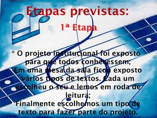 Etapas previstas:
              1ª Etapa

 * O projeto institucional foi exposto
      para que todos conhecessem;
• Em uma mesa da sala ficou exposto
     vários tipos de textos. Cada um
   escolheu o seu e lemos em roda de
                  leitura;
 • Finalmente escolhemos um tipo de
    texto para fazer parte do projeto.
 