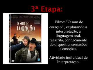 3ª Etapa:
        Filme: “O som do
     coração” , explorando a
         interpretação, a
         linguagem oral,
     reescrita, conhecimento
     de orquestra, sensações
            e emoções.

     Atividade individual de
          Interpretação.
 