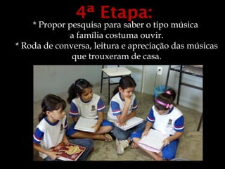 4ª Etapa:
    * Propor pesquisa para saber o tipo música
             a família costuma ouvir.
* Roda de conversa, leitura e apreciação das músicas
              que trouxeram de casa.
 