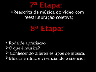 7ª Etapa:
  • Reescrita de música do vídeo com
        reestruturação coletiva;

            8ª Etapa:
• Roda de apreciação.
O que é musica?
 Conhecendo diferentes tipos de música.
Música e ritmo e vivenciando o silencio.
 