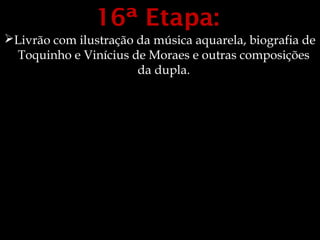 16ª Etapa:
Livrão com ilustração da música aquarela, biografia de
 Toquinho e Vinícius de Moraes e outras composições
                       da dupla.
 